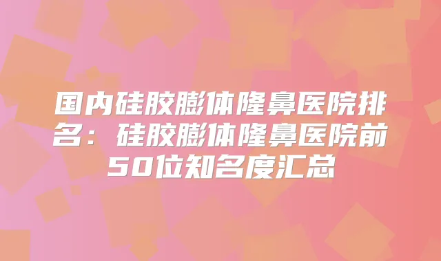 国内硅胶膨体隆鼻医院排名：硅胶膨体隆鼻医院前50位知名度汇总