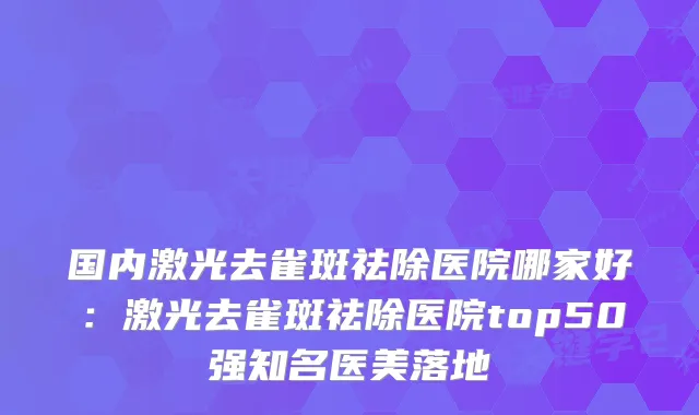 国内激光去雀斑祛除医院哪家好：激光去雀斑祛除医院top50强知名医美落地