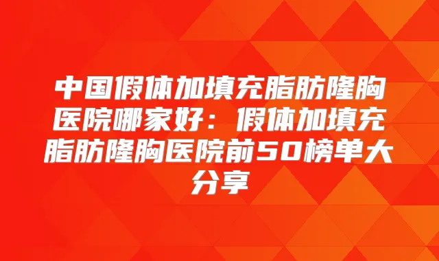 中国假体加填充脂肪隆胸医院哪家好：假体加填充脂肪隆胸医院前50榜单大分享