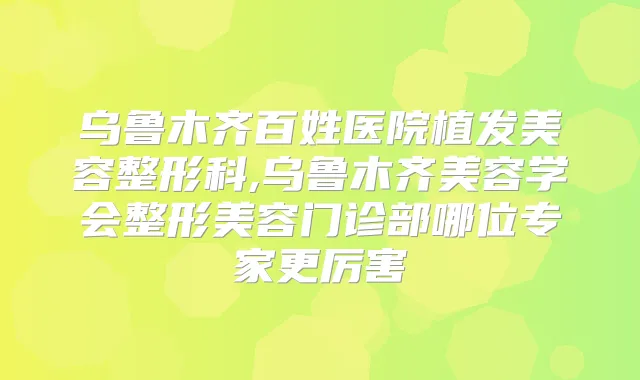 乌鲁木齐百姓医院植发美容整形科,乌鲁木齐美容学会整形美容门诊部哪位专家更厉害