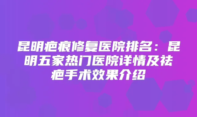 昆明疤痕修复医院排名：昆明五家热门医院详情及祛疤手术效果介绍