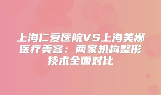 上海仁爱医院VS上海美郴医疗美容：两家机构整形技术全面对比