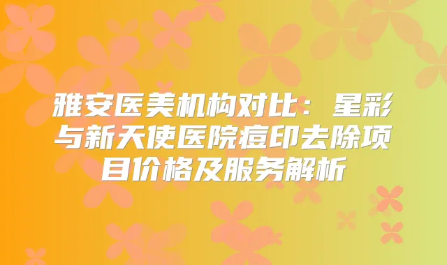 雅安医美机构对比：星彩与新天使医院痘印去除项目价格及服务解析
