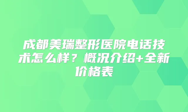 成都美瑞整形医院电话技术怎么样？概况介绍+全新价格表