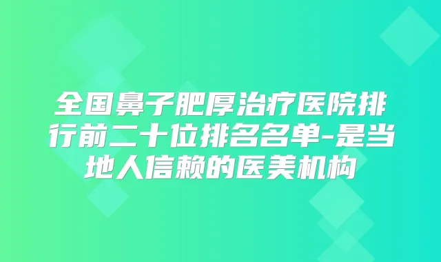 全国鼻子肥厚医院排行前二十位排名名单-是当地人信赖的医美机构