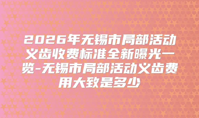 2026年无锡市局部活动义齿收费标准全新曝光一览-无锡市局部活动义齿费用大致是多少