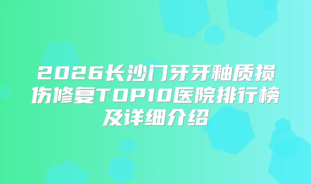 2026长沙门牙牙釉质损伤修复TOP10医院排行榜及详细介绍