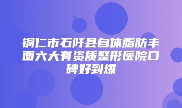 铜仁市石阡县自体脂肪丰面六大有资质整形医院口碑好到爆