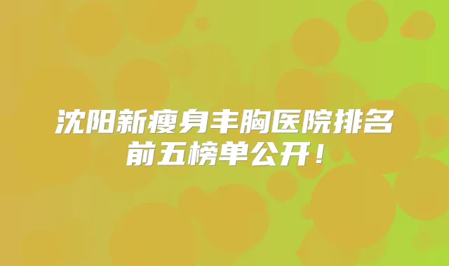 沈阳新瘦身丰胸医院排名前五榜单公开！