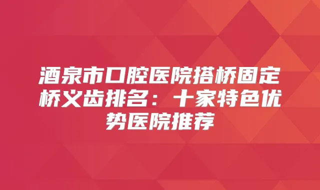 酒泉市口腔医院搭桥固定桥义齿排名：十家特色优势医院推荐