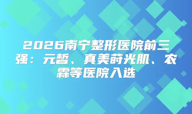 2026南宁整形医院前三强：元皙、真美莳光肌、农霖等医院入选