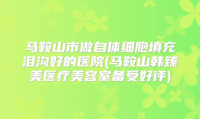 马鞍山市做自体细胞填充泪沟好的医院(马鞍山韩臻美医疗美容室备受好评)