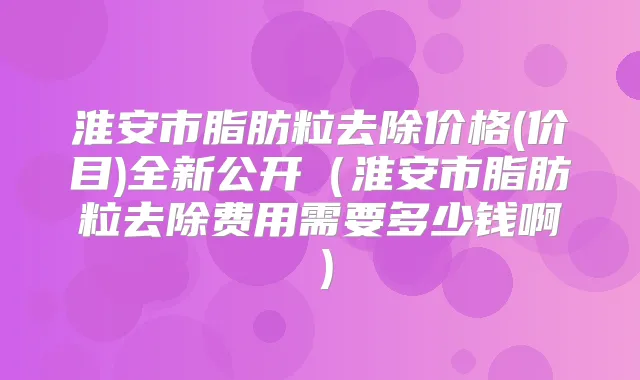淮安市脂肪粒去除价格(价目)全新公开（淮安市脂肪粒去除费用需要多少钱啊）