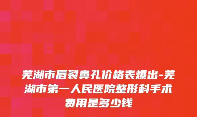 芜湖市唇裂鼻孔价格表爆出-芜湖市第一人民医院整形科手术费用是多少钱