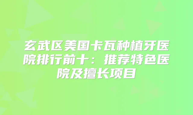 玄武区美国卡瓦种植牙医院排行前十：推荐特色医院及擅长项目