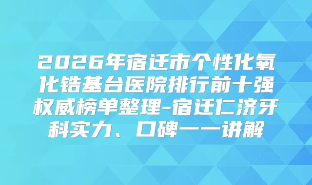 2026年宿迁市个性化氧化锆基台医院排行前十强榜单整理-宿迁仁济牙科实力、口碑一一讲解