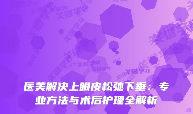 医美解决上眼皮松弛下垂：专业方法与术后护理全解析