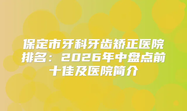 保定市牙科牙齿矫正医院排名:2026年中盘点前十佳及医院简介