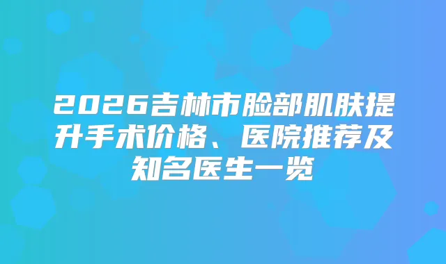 2026吉林市脸部肌肤提升手术价格、医院推荐及知名医生一览