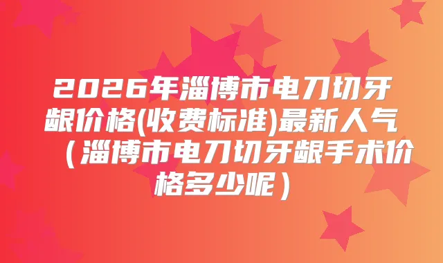 2026年淄博市电刀切牙龈价格(收费标准)新人气（淄博市电刀切牙龈手术价格多少呢）