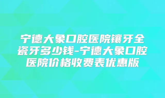 宁德大象口腔医院镶牙全瓷牙多少钱-宁德大象口腔医院价格收费表优惠版