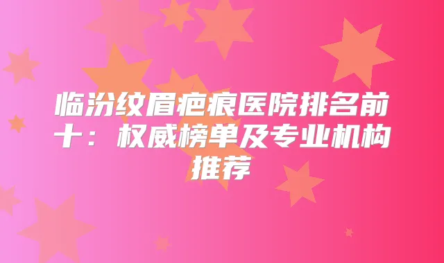 临汾纹眉疤痕医院排名前十:榜单及专业机构推荐