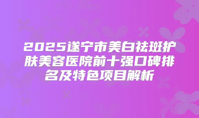 2025遂宁市美白祛斑护肤美容医院前十强口碑排名及特色项目解析