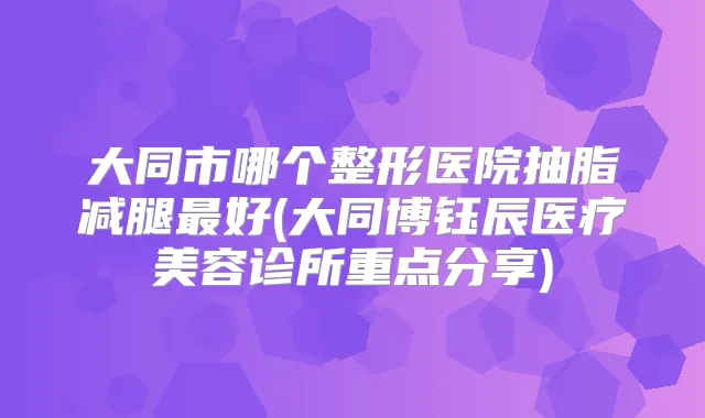 大同市哪个整形医院抽脂减腿好(大同博钰辰医疗美容诊所重点分享)