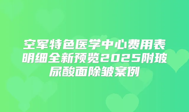 空军特色医学中心费用表明细全新预览2025附玻尿酸面除皱案例