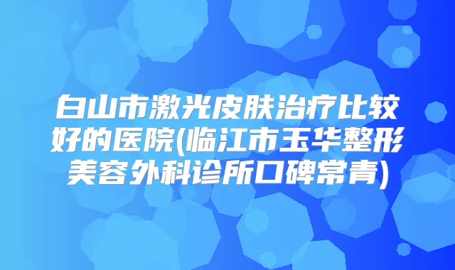 白山市激光皮肤比较好的医院(临江市玉华整形美容外科诊所口碑常青)