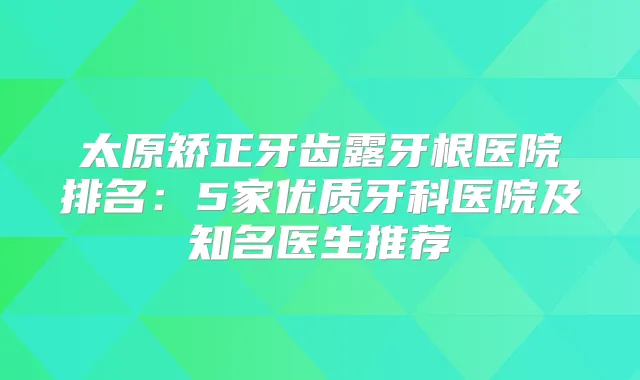 太原矫正牙齿露牙根医院排名：5家优质牙科医院及知名医生推荐