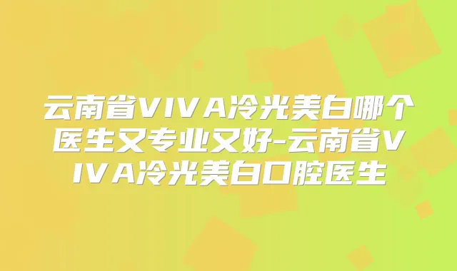 云南省VIVA冷光美白哪个医生又专业又好-云南省VIVA冷光美白口腔医生