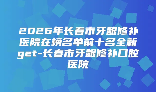 2026年长春市牙龈修补医院在榜名单前十名全新get-长春市牙龈修补口腔医院