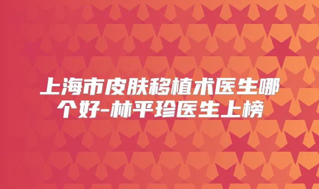 上海市皮肤移植术医生哪个好-林平珍医生上榜