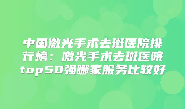 中国激光手术去斑医院排行榜：激光手术去斑医院top50强哪家服务比较好