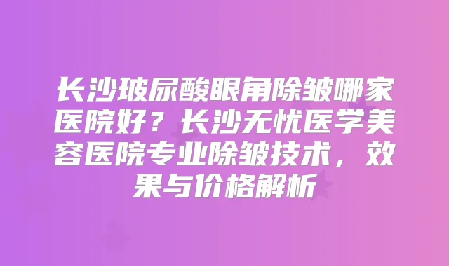 长沙玻尿酸眼角除皱哪家医院好?长沙无忧医学美容医院专业除皱技术,效果与价格解析