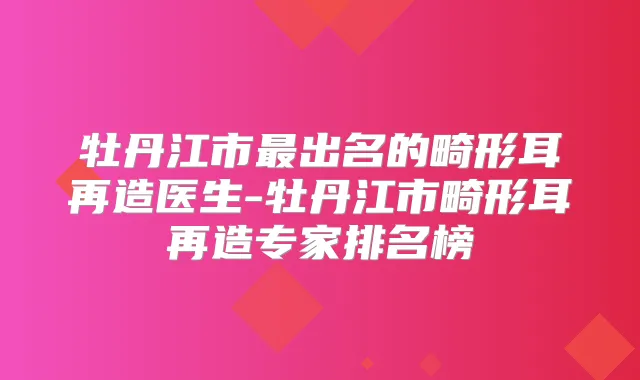 牡丹江市出名的畸形耳再造医生-牡丹江市畸形耳再造专家排名榜