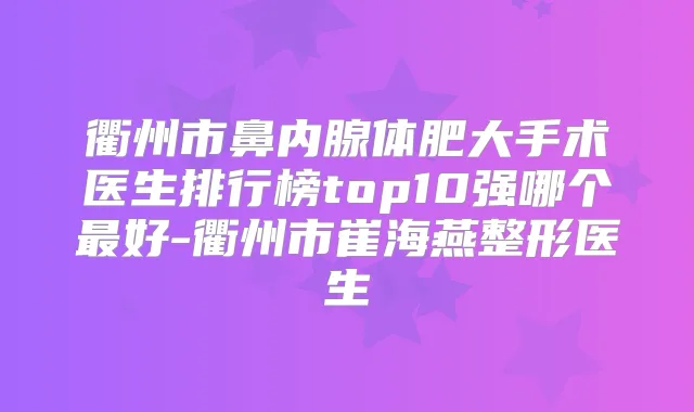 衢州市鼻内腺体肥大手术医生排行榜top10强哪个好-衢州市崔海燕整形医生