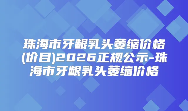 珠海市牙龈乳头萎缩价格(价目)2026正规公示-珠海市牙龈乳头萎缩价格