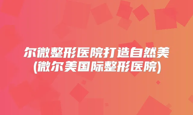 尔微整形医院打造自然美(微尔美国际整形医院)