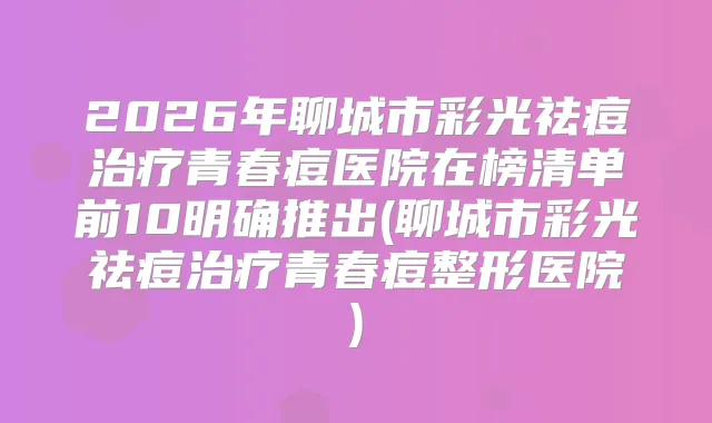 2026年聊城市彩光祛痘青春痘医院在榜清单前10明确推出(聊城市彩光祛痘青春痘整形医院)
