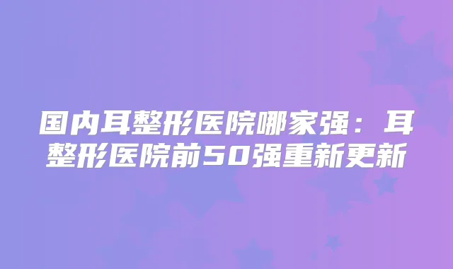 国内耳整形医院哪家强：耳整形医院前50强重新更新