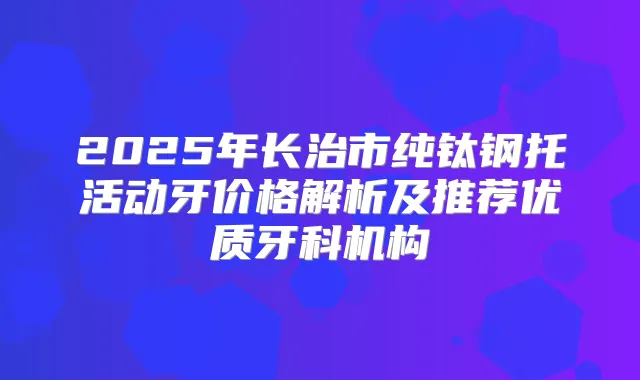 2025年长治市纯钛钢托活动牙价格解析及推荐优质牙科机构