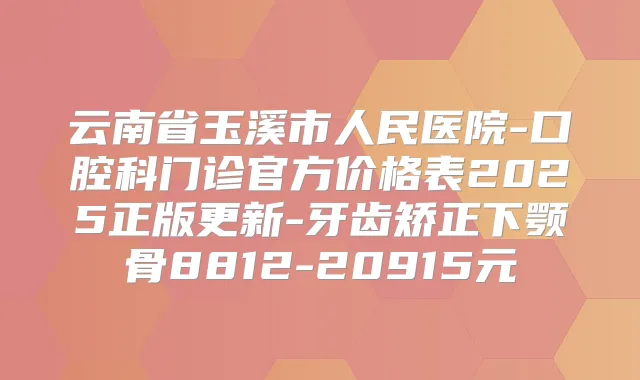 云南省玉溪市人民医院-口腔科门诊官方价格表2025正版更新-牙齿矫正下颚骨8812-20915元
