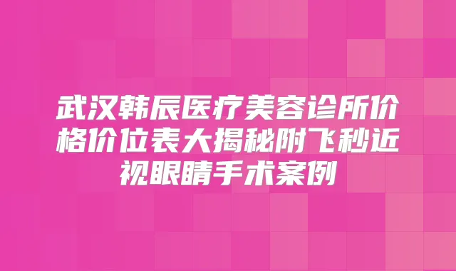 武汉韩辰医疗美容诊所价格价位表大揭秘附飞秒近视眼睛手术案例