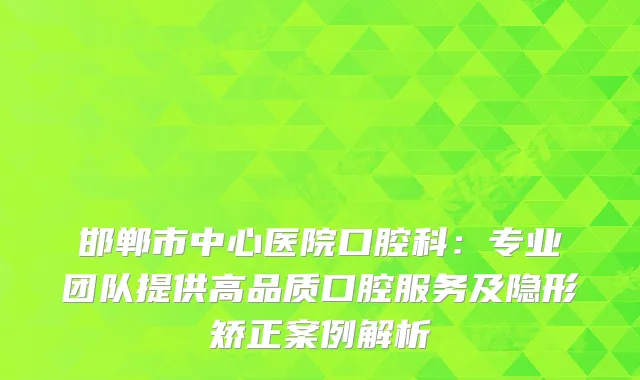 邯郸市中心医院口腔科:专业团队提供高品质口腔服务及隐形矫正案例解析