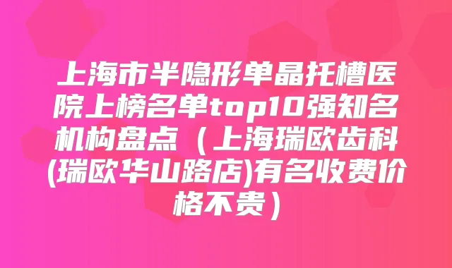 上海市半隐形单晶托槽医院上榜名单top10强知名机构盘点（上海瑞欧齿科(瑞欧华山路店)有名收费价格不贵）