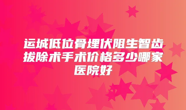 运城低位骨埋伏阻生智齿拔除术手术价格多少哪家医院好
