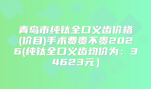 青岛市纯钛全口义齿价格(价目)手术费贵不贵2026(纯钛全口义齿均价为：34623元）