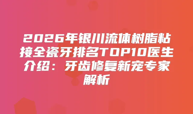 2026年银川流体树脂粘接全瓷牙排名TOP10医生介绍：牙齿修复新宠专家解析